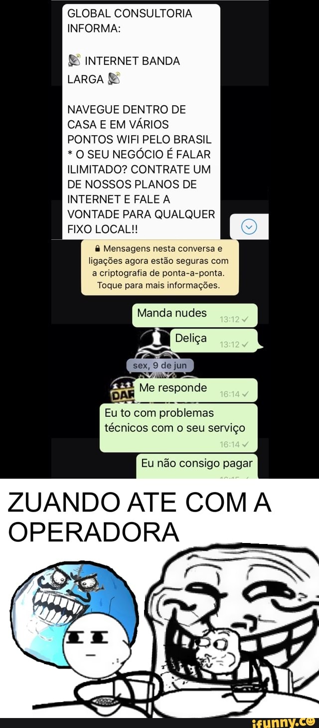 GLOBAL CONSULTORIA
INFORMA:
£& INTERNET BANDA
LARGA E
NAVEGUE DENTRO DE
CASA E EM VÁRIOS
PONTOS WIFI PELO BRASIL O SEU NEGÓCIO É FALAR
ILIMITADO? CONTRATE UM
VONTADE PARA QUALQUER
FIXO LOCAL! Mensagens nesta conversa e
ligações agora estão seguras com
a criptografia de ponta-a-ponta.
Toque para mais informações.
Manda nudes
sex, 9 de jun
DAR
Me responde
Eu to com problemas
técnicos com o seu serviço
Eu não consigo pagar
ZUANDO ATE COM A
OPERADORA