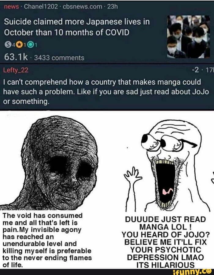 news Chanel? 202
Suicide claimed more Japanese lives in
October than 10 months of COVID ory wi
wi
63.1k.
Lefty 22
can't comprehend how a country that makes manga could have such a problem Like if you are sad just read about JoJo or something
The void has consumed me and The ail void that's has left is consumed OUUUDE JUST READ
MANGA LOL ! in.My invisibl ageny YOU HEARD MANGA OF JOJO? LOL! unendurable level and BELIEVE ME IT'LL FIX killing myself is preferable YOUR PSYCHOTIC to the never ending flames DEPRESSION LMAO of life. ITS HILARIOUS
