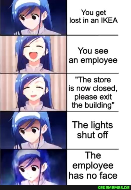 You get lost in an IKEA
You see an employee
"The store is now closed, please exit the building"
The lights shut off
The employee has no face