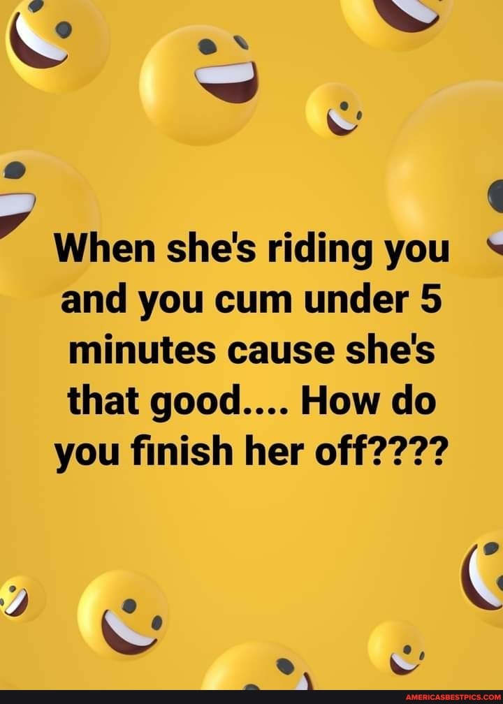 When she's riding you and you cum under 5 minutes cause she's that good.... How do
you finish her off????