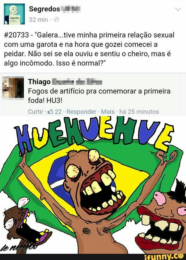Segredos"
32 min
%20733
"Galera...tive minha primeira relação sexual
com uma garota e na hora que gozei comecei a
peidar. Não sei se ela ouviu e sentiu o cheiro, mas é
algo incômodo. Isso é normal?"
Thiago Ea pias Hise
Fogos de artifício pra comemorar a primeira
foda! HU3!
Curtir Responder Mais 5
minutos
