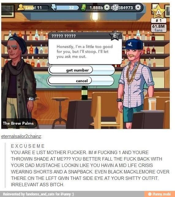 Honestly, I'ma little too good
for you, but I'll stoop. I'll let
you ask me out.
EXCUSEME
YOU ARE E LIST MOTHER FUCKER. IM FUCKING 1 AND YOURE
THROWIN SHADE AT ME??? YOU BETTER FALL THE FUCK BACK WITH
YOUR DAD MUSTACHE LOOKIN LIKE YOU HAVIN
A
MID LIFE CRISIS
WEARING SHORTS AND A SNAPBACK. EVEN BLACK MACKLEMORE OVER
THERE ON THE LEFT GIVIN THAT SIDE EYE AT YOUR SHITTY OUTFIT.
IRRELEVANT ASS BITCH.