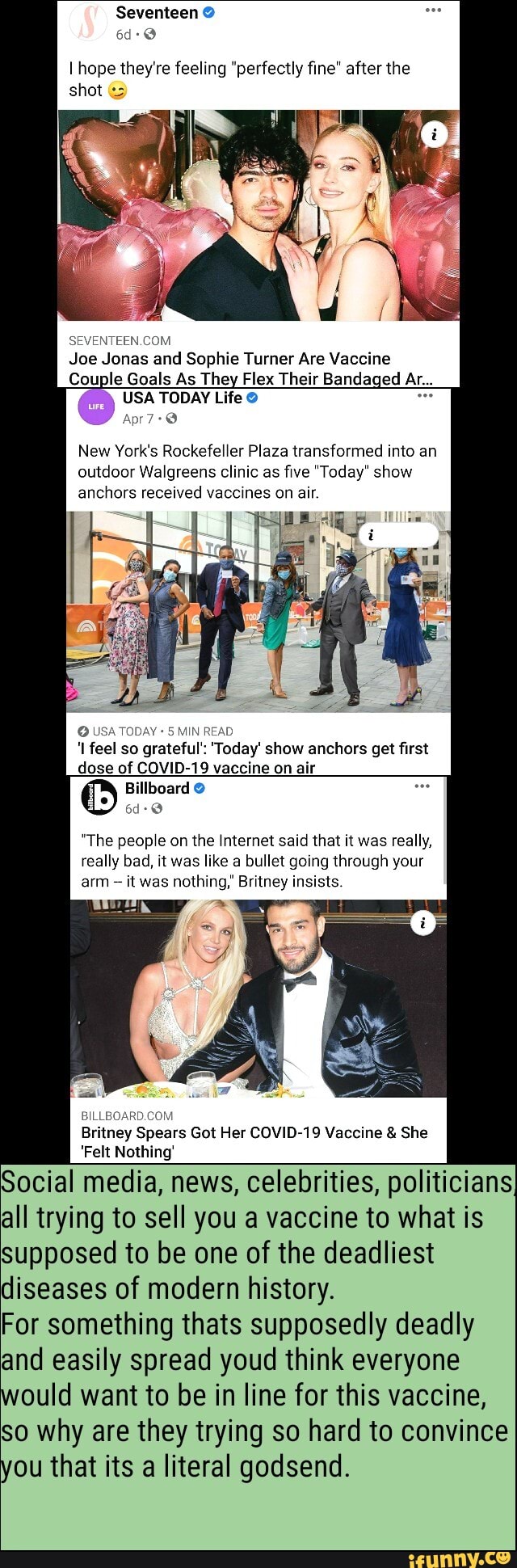 Seventeen
hope they're feeling "perfectly fine" after the shot
NTE
Joe Jonas and Sophie Turner Are Vaccine
Couple Goals As They Flex Their Bandaged Ar...
USA TODAY Life
7-2
New York's Rockefeller Plaza transformed into an outdoor Walgreens clinic as five "Today" show anchors received vaccines on air.
USATODAY: feel so grateful': 'Today' show anchors get first dose of COVID-19 vaccine on air
Billboard
"The people on the Internet said that it was really, really bad, it was like a bullet going through your arm it was nothing,' Britney insists.
Britney Spears Got Her COVID-19 Vaccine & She
Felt Nothing'
Social media, news, celebrities, politicians all trying to sell you a vaccine to what is
Supposed to be one of the deadliest diseases of modern history.
For something thats supposedly deadly and easily spread youd think everyone would want to be in line for this vaccine,
So why are they trying so hard to convince ou that its a literal godsend.