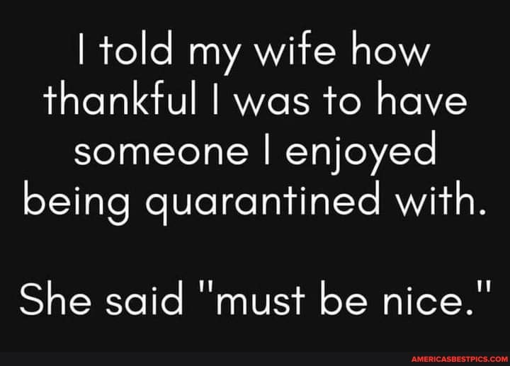 told my wife how thankful I was to have someone I enjoyed being quarantined with.
She said "must be nice."