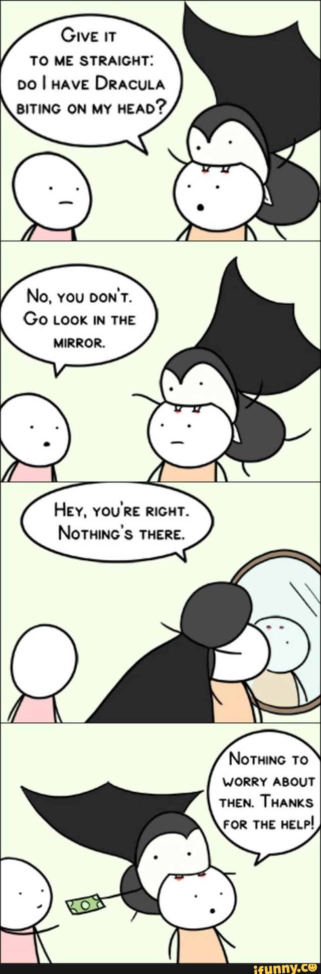 GIVE IT
TO ME STRAIGHT:
po I Have DRACULA
BITING ON MY
HEAD?
No, YOU
Go LOOK IN THE
MIRROR.
Her, YOU'RE RIGHT.
NOTHING 'S THERE.