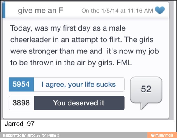 I give me an F On the 1/5/14 at 11:16 AM YY
Today, was my first day as a male
cheerleader in an attempt to flirt. The girls
were stronger than me and it's now my job
to be thrown in the air by girls. FML
l agree, your life sucks
Jarrod_97