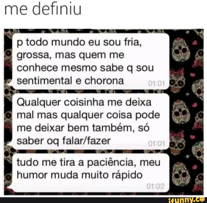me definiu
p todo mundo eu sou fria,
grossa, mas quem me
conhece mesmo sabe q sou sentimental e chorona
Qualquer coisinha me deixa
mal mas qualquer coisa pode
me deixar bem também, só
saber oq falar/fazer
tudo me tira a paciência, meu
humor muda muito rápido
