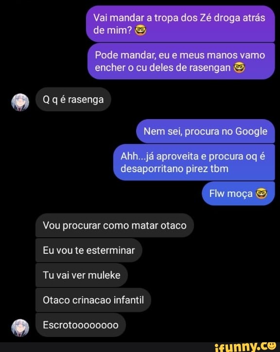 Vai mandar a tropa dos droga atrás de mim?
Pode mandar, eu meus manos vamo encher cu deles de resengan
Qgéiasenga
Nem sei, procura no Google
Vou procurar como matar otaco
Eu vou te esterminar
Tu vai ver muleke
Otaco crinacao infantil