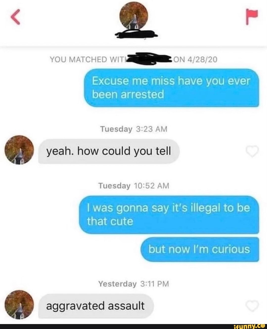 OS
YOU MATCHED WiT ON
Excuse me miss have you ever
been arrested
Tuesday 23 AM
yeah. how could you tell
Tuesday 10-52 AM
I Was gonna Say it's illegal to be
that cute
but now I'm curious
Yesterday PM
ge aggravated assault