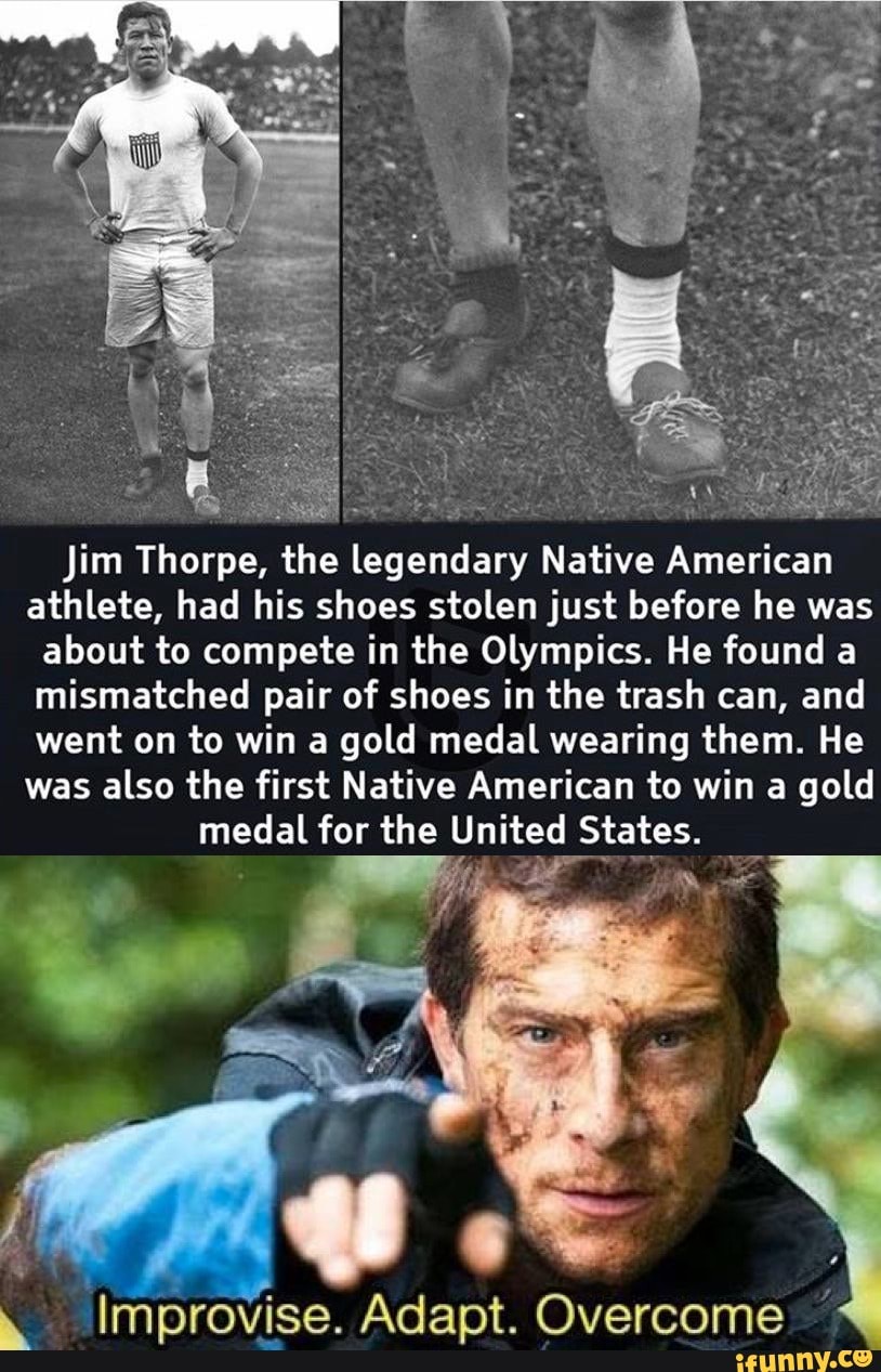 K
Sere
Jim Thorpe, the legendary Native American
athlete, had his shoes stolen just before he was
about to compete in the Olympics. He found a
mismatched pair of shoes in the trash can, and
went on to win a gold medal wearing them. He
was also the first Native American to win a gold
medal for the United States.
é Improvise. Adapt. Overcome