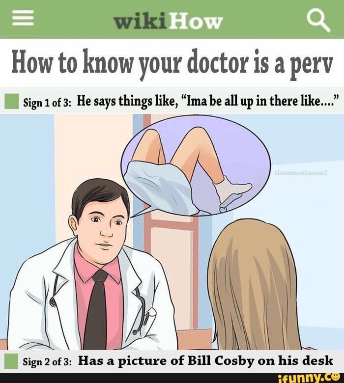 = How Q How to know your doctor is a perv
sign of 3: He says things like, "Ima be all up in there like..."
Sign 20f3: Hasa
Sign of 3: Has picture of Bill Cosby on his desk