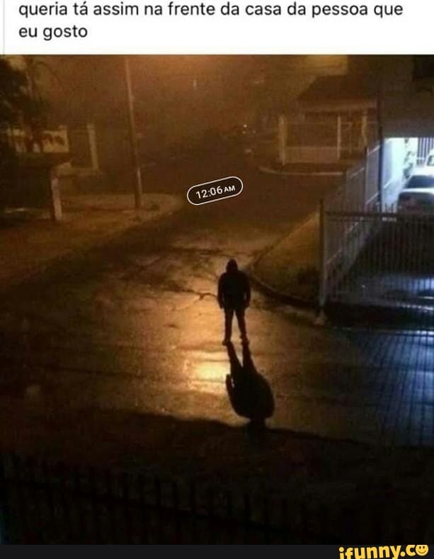 queria tá assim na frente da casa da pessoa que
eu gosto