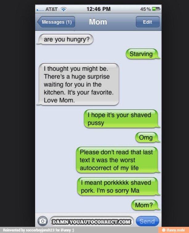 Cum
I
I thought you might be.
There's a huge surprise
waiting for you in the
EN UREA
Love Mom.
I hope
it's
your shaved
ES
À
Please don't read that last
text it was the worst
autocorrect of my life
tae
pork. I'm so sorry Ma
At
Mom?
(DAMN
YOUAUTOCORRECTCOM)L
Send
I