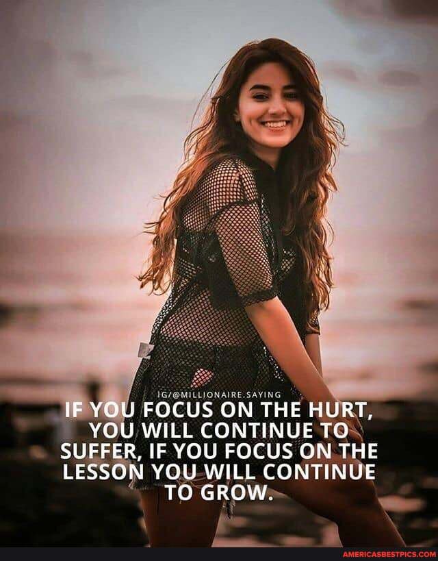 IF YOU FOCUS ON THE HURT,
YOU WILL CONTINUE TO SUFFER, IF YOU FOCUS ON THE LESSON YOU WILL CONTINUE TO GROW.