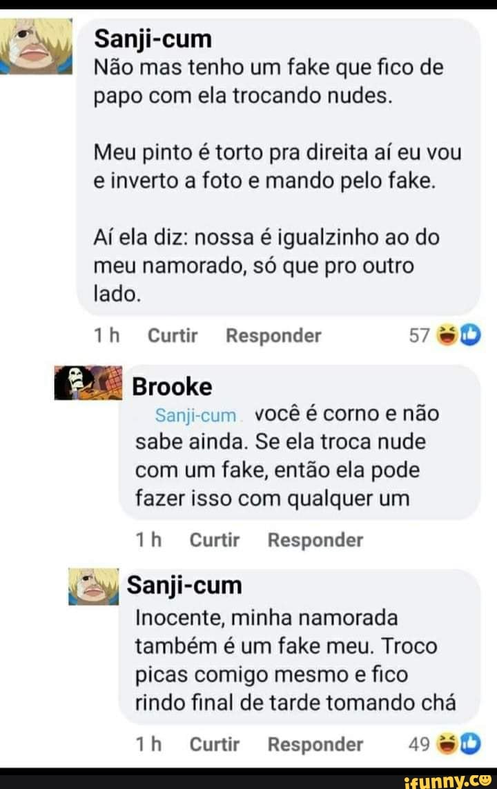y Sanji-cum
Não mas tenho um fake que fico de
papo com ela trocando nudes.
Meu pinto é torto pra direita aí eu vou e inverto a foto e mando pelo fale.
Aí ela diz: nossa é igualzinho ao do meu namorado, só que pro outro lado.
Th Curtir Responder
Brooke
- você é corno e não
sabe ainda. Se ela troca nude com um fake, então ela pode fazer isso com qualquer um
Curtir Responder
Sanji-cum
Inocente, minha namorada também é um fake meu. Troco
picas comigo mesmo e fico rindo final de tarde tomando chá
th Curtir Responder 49