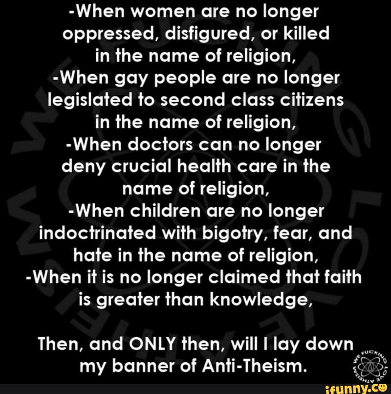 -When women are no longer
oppressed, disfigured, or killed
in the name of religion,
-When gay people are no longer
legislated to second class citizens
in the name of religion,
-When doctors can no longer
deny crucial health care in the
name of religion,
-When children are no longer
indoctrinoted with bigotry, fear, and
hate in the name of religion,
-When it is no longer claimed that faith
is greater than knowledge,
Then, and ONLY then, will I lay down.
'''''
t
my banner of Anti-Theism. *É“??-