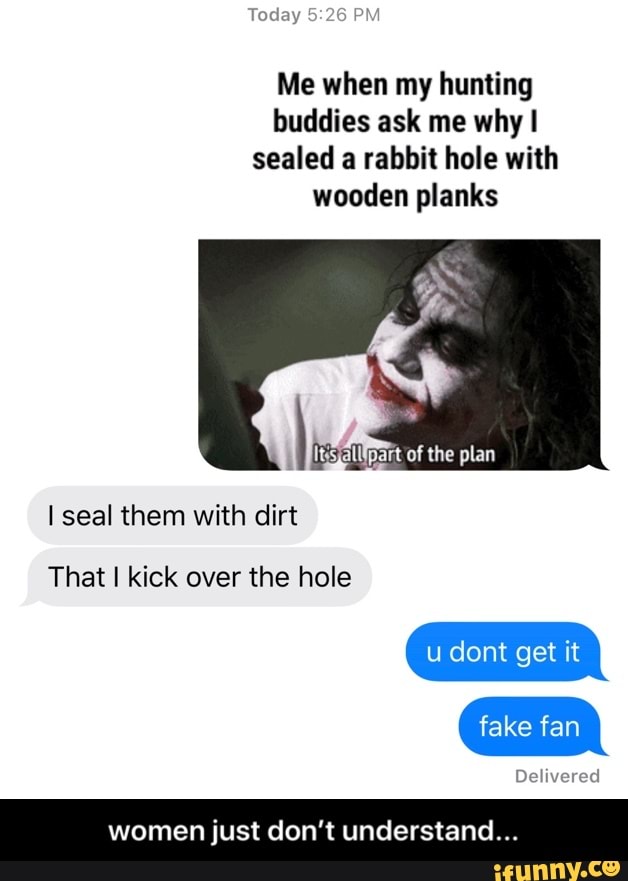 Me when my hunting
buddies ask me why I
sealed a rabbit hole with
wooden planks
I seal them with dirt
That I kick over the hole
women just don't understand... - women just don’t understand...
