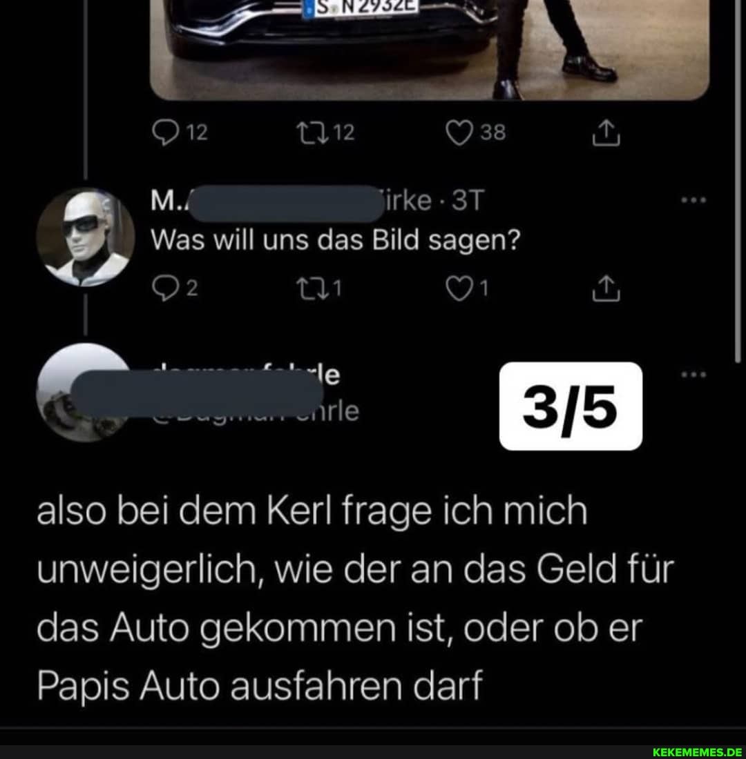 12 38
M./
Was will uns das Bild sagen?
also bei dem Kerl frage ich mich unweigerlich, wie der an das Geld für das Auto gekommen ist, oder ob er
Papis Auto ausfahren darf