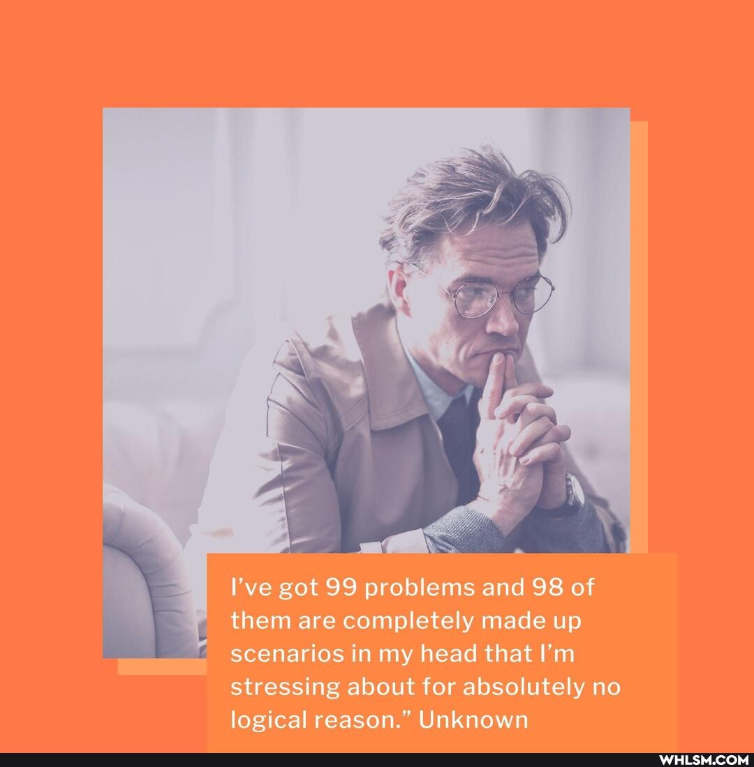 I've got 99 problems and 98 of them are completely made up scenarios in my head that I'm stressing about for absolutely no logical reason." Unknown