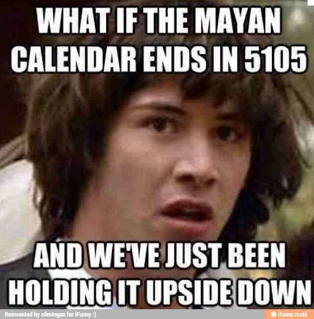 WHAT IF THE MAYAN ®
CALENDAR ENDS IN 5105
AND WEVE JUST BEEN
HOLDING IT
UPSIDEDOWN