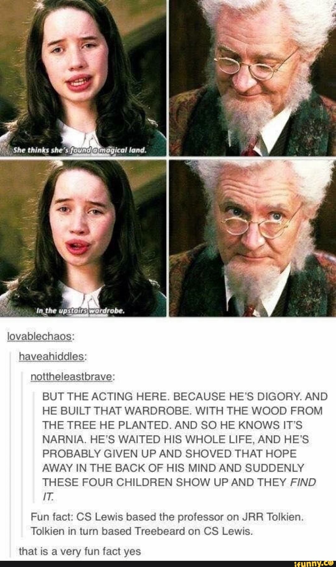 nottheleastbrave:
BUT THE ACTING HERE. BECAUSE HE'S DIGORY. AND
HE BUILT THAT WARDROBE. WITH THE WOOD FROM
THE TREE HE PLANTED. AND SO HE KNOWS IT'S
NARNIA. HE'S WAITED HIS WHOLE LIFE, AND HE'S
PROBABLY GIVEN UP AND SHOVED THAT HOPE
AWAY IN THE BACK OF HIS MIND AND SUDDENLY
THESE FOUR CHILDREN SHOW UP AND THEY FIND
Fun fact: CS Lewis based the professor on JRR Tolkien.
Tolkien in turn based Treebeard on CS Lewis.
that is a very fun fact yes
