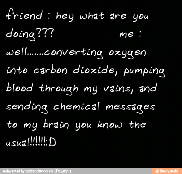 Lriend hey what are you
inte carbon dioxide, pumping
IAC ye) through my vains, and
sending chemical messages
to my brain you know the