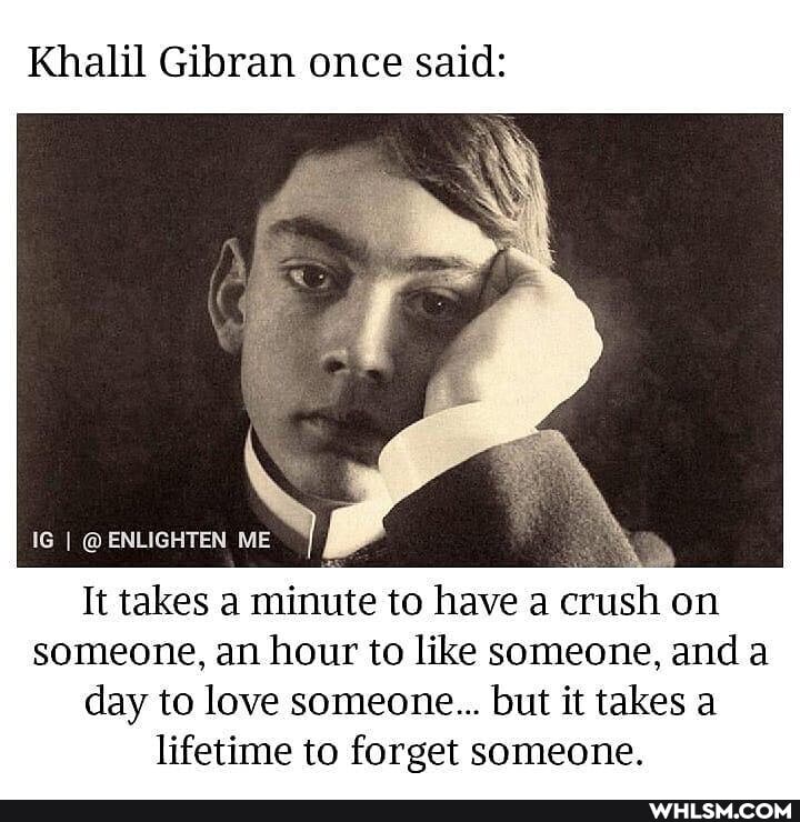Khalil Gibran once said:
IG @ ENLIGHTEN ME
It takes a minute to have a crush on someone, an hour to like someone, and a day to love someone... but it takes a lifetime to forget someone.