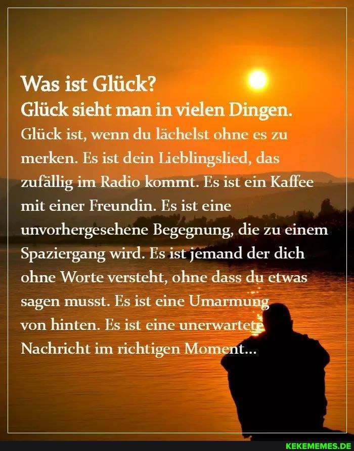 Was ist Glück?
Glück sieht man in vielen Dingen.
Glück ist, wenn du lächelst ohne es zu merken. Es ist dein Lieblingslied, das zufällig im Radio kommt. Es ist ein Kaffee mit einer Freundin. Es ist eine unvorhergesehene Begegnung, die zu einem
Spaziergang wird. Es ist jemand der dich ohne Worte versteht, ohne dass du etwas sagen musst. Es ist eine Umarmung
von hinten. Es ist eine unerwartet
Nachricht im richtigen Moment...