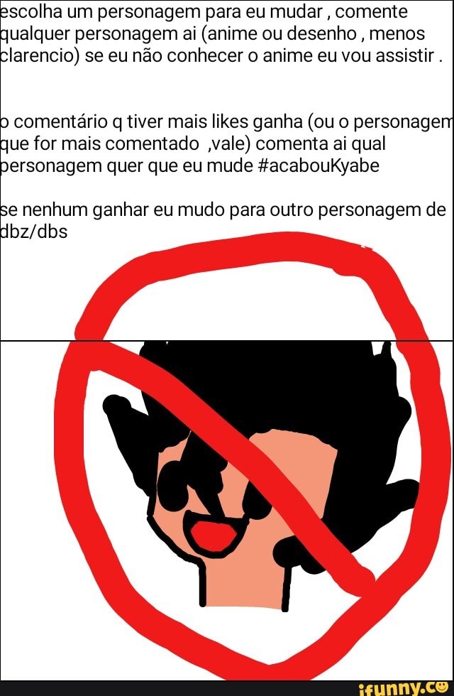 scolha um personagem para eu mudar
comente
ualquer personagem ai (anime ou desenho
menos
larencio) se eu não conhecer o anime eu vou assistir.
comentário q tiver mais likes ganha (ou o personagem
que for mais comentado vale) comenta ai qual
personagem quer que eu mude #acabouKyabe
se nenhum ganhar eu mudo para outro personagem de