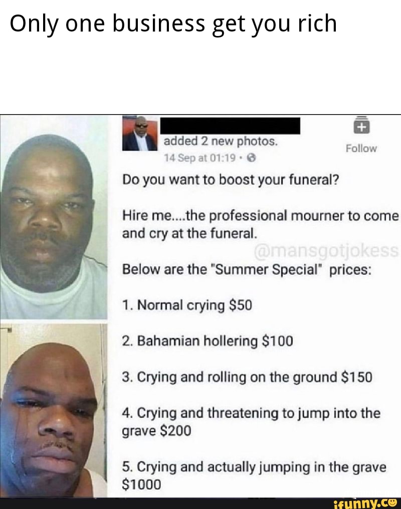 Only one business get you rich
ies
added 2 new photos.
Follow
Do you want to boost your funeral?
Hire me....the professional mourner to come
and cry at the funeral.
Below are the "Summer Special" prices:
1. Normal crying $50
2. Bahamian hollering $100
3. Crying and rolling on the ground $150
4. Crying and threatening to jump into the
grave $200
5. Crying and actually jumping in the grave
$1000