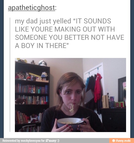 apatheticghost:
my dad just yelled "IT SOUNDS
LIKE YOURE MAKING OUT WITH
SOMEONE YOU BETTER NOT HAVE
A BOY IN THERE"
