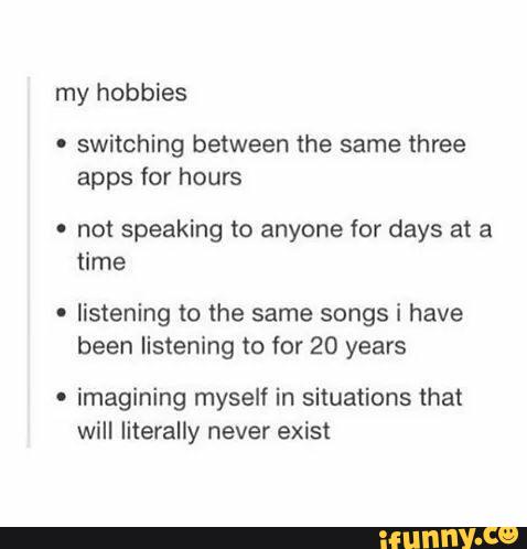 my hobbies
.
switching between the same three
apps for hours
' not speaking to anyone for days at a
'
listening to the same songs i have
been listening to for 20 years
' imagining myself in situations that
will literally never exist