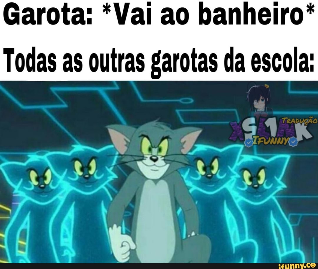 Garota: *Vai ao banheiro*
Todas as outras garotas da escola: