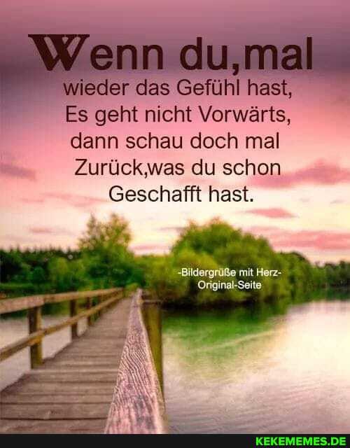 Wenn du,mal
wieder das Gefühl hast,
Es geht nicht Vorwärts, dann schau doch mal
Zurück was du schon
Geschafft hast.
-Bildergrüße mit Herz-
Original-Seite