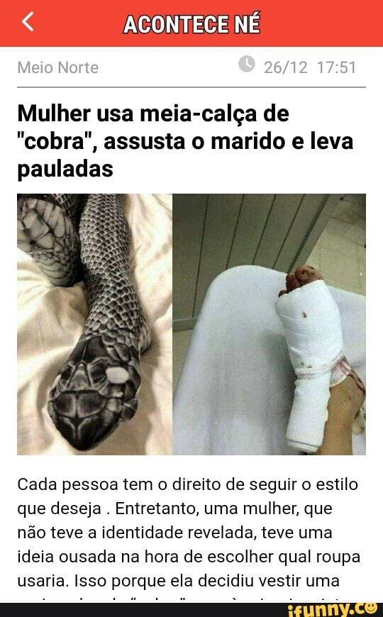ACONTECE NÉ
Meio Norte 26/12 17:51
Mulher usa meia-calça de
"cobra", assusta o marido e leva
pauladas
Cada pessoa tem o direito de seguir o estilo
que deseja
Entretanto, uma mulher, que
não teve a identidade revelada, teve uma
ideia ousada na hora de escolher qual roupa
usaria. Isso porque ela decidiu vestir uma