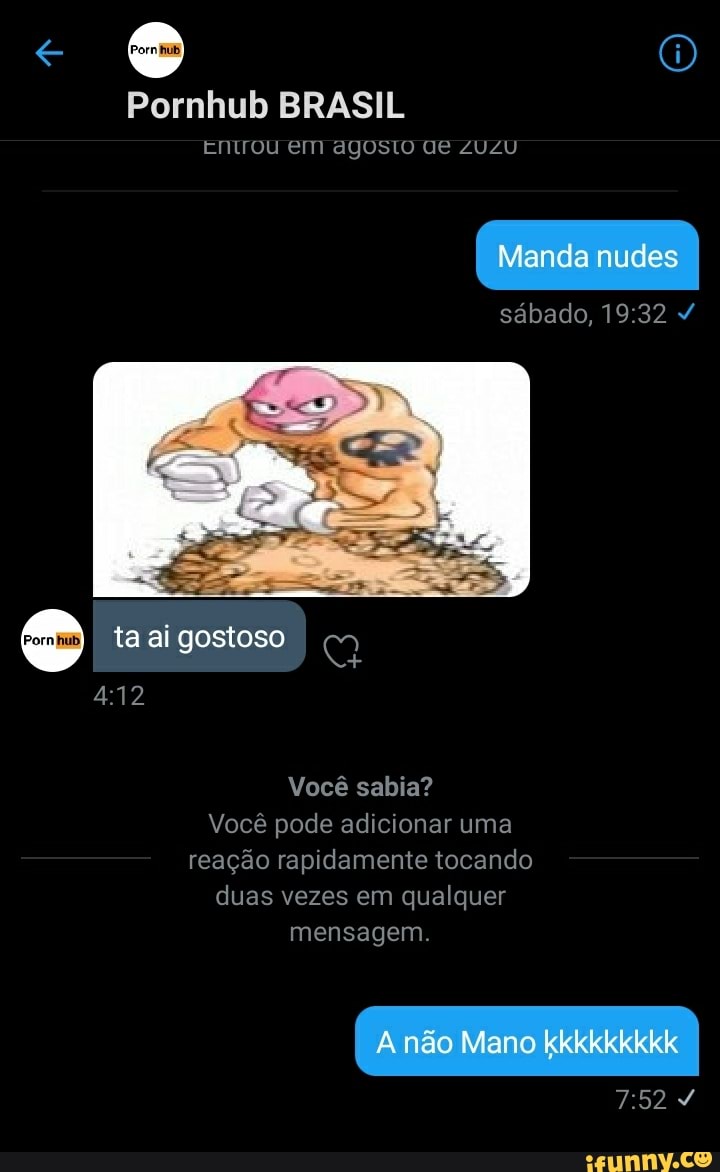 Pornhub BRASIL
Entrou em agosto UE ZUZU
sábado,
ta ai gostoso
Você sabia?
Você pode adicionar uma reação rapidamente tocando duas vezes em qualquer mensagem.
não Mano