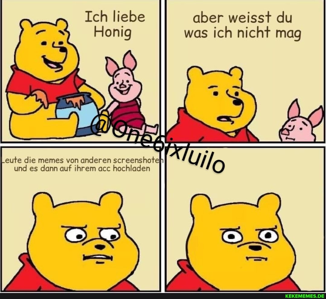 Ich liebe aber weisst du
Honig was ich nicht mag
Leute die memes von anderen screenshote
und es dann auf ihrem acc hochladen