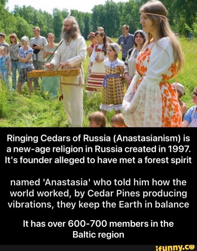 Ringing Cedars of Russia (Anastasianism) is anew-age religion in Russia created in 1997.
It's founder alleged to have met a forest spirit
named 'Anastasia' who told him how the world worked, by Cedar Pines producing vibrations, they keep the Earth in balance
It has over 600-700 members in the
Baltic region - It has over 600-700 members in the Baltic region