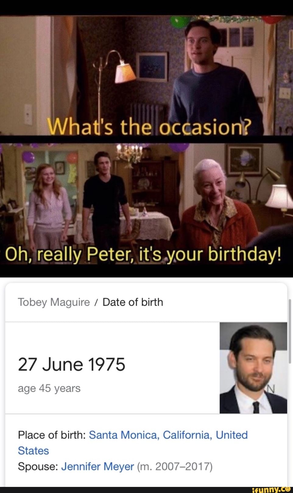 Wee the occasion?
I
Oh, really Peter, it's,your birthday!
Tobey Maguire Date of birth
27 June 1975
age 45 years
Place of birth: Santa Monica, California, United
States
Spouse: Jennifer Meyer (m. 2007-2017)