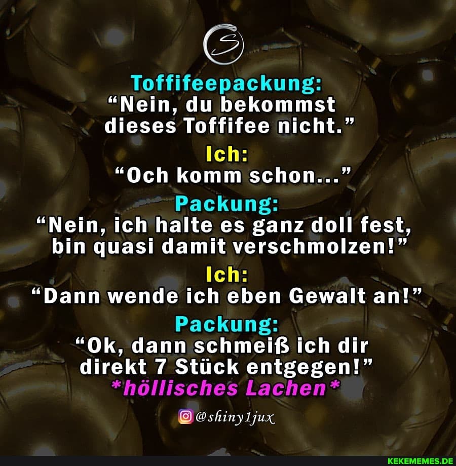 Toffifeepackung:
"Nein, du bekommst dieses Toffifee nicht."
Ich:
"Och komm schon..."
Packung:
"Nein, ich halte es ganz I fest, bin quasi damit verschmolzen!"
Ich:
"Dann wende ich eben Gewalt an!"
Packung:
"Ok, dann schmeiß ich dir direkt 7 Stück entgegen!"
*höllisches Lachen*