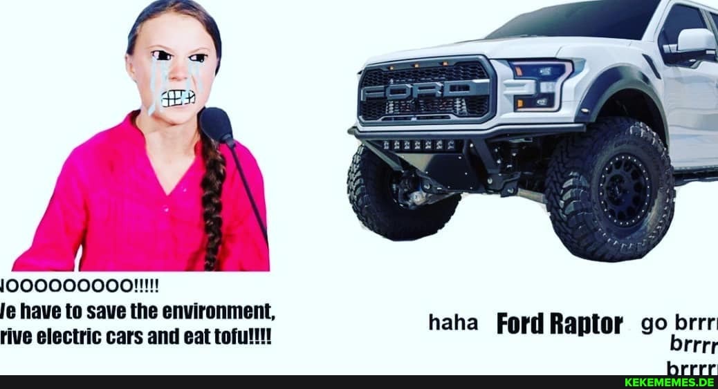 le have to save the environment, rive electric cars and eat toful!!!
haha Ford Raptor go brrr brrrr