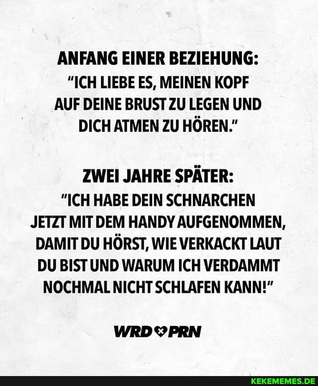 ANFANG EINER BEZIEHUNG:
"ICH LIEBE ES, MEINEN KOPF AUF DEINE BRUST ZU LEGEN UND DICH ATMEN ZU HÖREN."
ZWEI JAHRE SPÄTER:
"ICH HABE DEIN SCHNARCHEN JETZT MIT DEM HANDY AUFGENOMMEN,
DAMIT DU HÖRST, WIE VERKACKT LAUT DU BIST UND WARUM ICH VERDAMMT NOCHMAL NICHT SCHLAFEN KANN!"
WRDYPRN