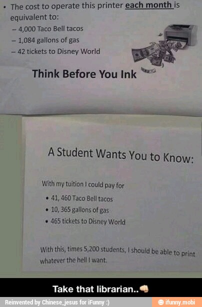 The cost to operate this printer each month is
equivalent to
4,000 Taco Bell tacos
1,084 gallons of gas
42 tickets to Disney World
Think Before You Ink A Student Wants You to Know:
With my tuition I could pay for
60 Taco Bell tacos
10, 365 gallons of gas
465 tickets to Disney World
With this, times 5,200 students, I should be able
whatever the hell I want,
to print