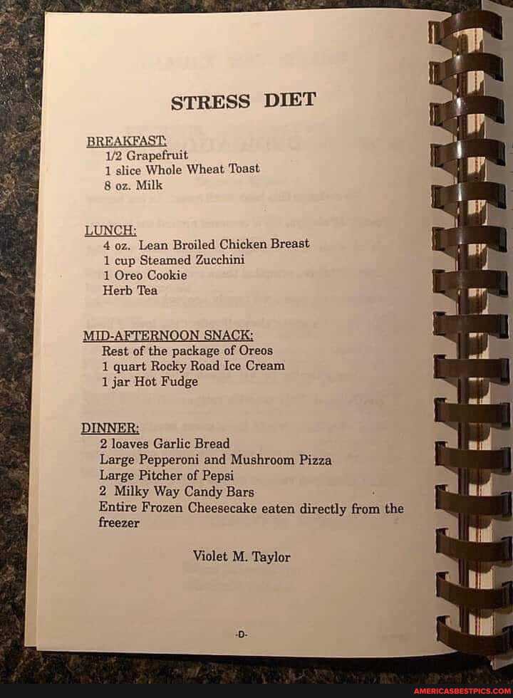 STRESS DIET
apefruit
Whole Wheat Toast
8 oz. Milk
LUNCH
oz. Lean Broiled Chicken Breast
1 cup Steamed Zucchini
1 Oreo Cookie
Herb Tea
MID-AFTERNOON SNACK;
Rest of the package of Oreos
1 quart Rocky Road Ice Cream
1 jar Hot Fudge
2 loaves Garlic Bread
Large Pepperoni and Mushroom Pizza
Large Pitcher of Pepsi
2 Milky Way Candy Bars
Entire Frozen Cheesecake eaten directly from the freezer
Violet M. Taylor