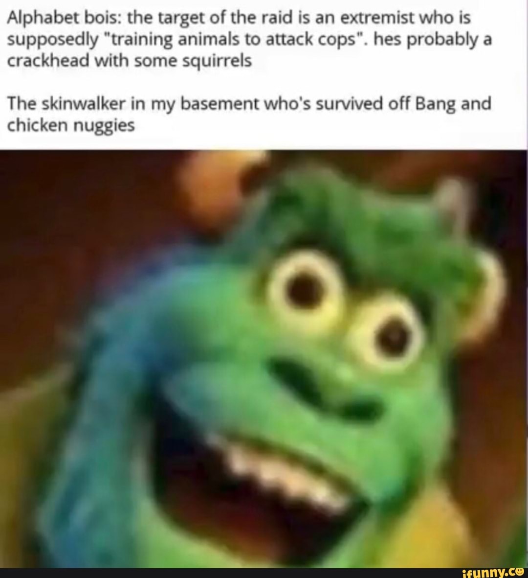Alphabet bois: the target of the raid is an extremist who is supposedly "training animals to attack cops". hes probably a crackhead with some squirrels
The skinwalker in my basement who's survived off Bang and chicken nuggies