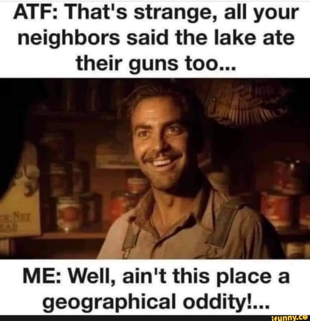 ATF: That's strange, all your neighbors said the lake ate
their guns too...
ME: Well, ain't this place a
geographical oddity!...