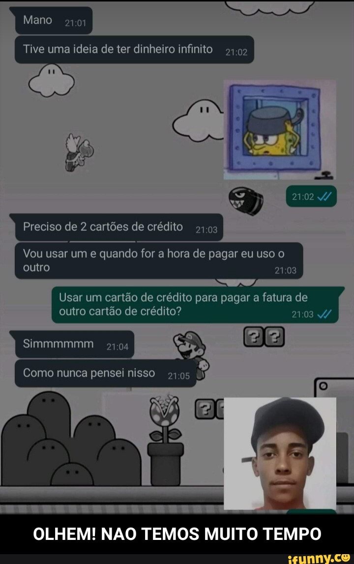 Mano
Tive uma ideia de ter dinheiro infinito 54.02
Preciso de 2 cartões de crédito
Vou usar um e quando for a hora de pagar eu uso o outro
Usar um cartão de crédito para pagar a fatura de outro cartão de crédito?
Simmmmmm
Como nunca pensei nisso 105
OLHEM! NAO TEMOS MUITO TEMPO - OLHEM! NAO TEMOS MUITO TEMPO