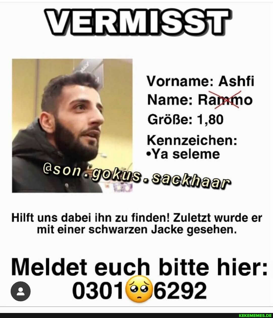 VERMISST
Vorname: Ashfi
Name: Ra
Größe: 1,80
Kennzeichen:
"Ya seleme
Ssacknaar
@song
Hilft uns dabei ihn zu finden! Zuletzt wurde er mit einer schwarzen Jacke gesehen.
Meldet euch bitte hier:
0301 292