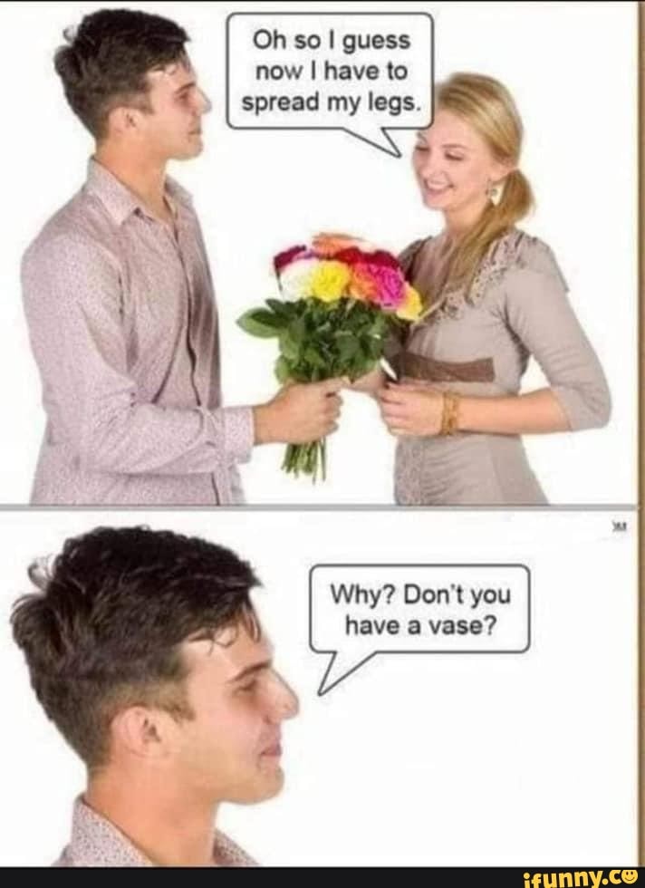 Oh so I guess now I have to spread my legs
Why? Don't you have a vase?