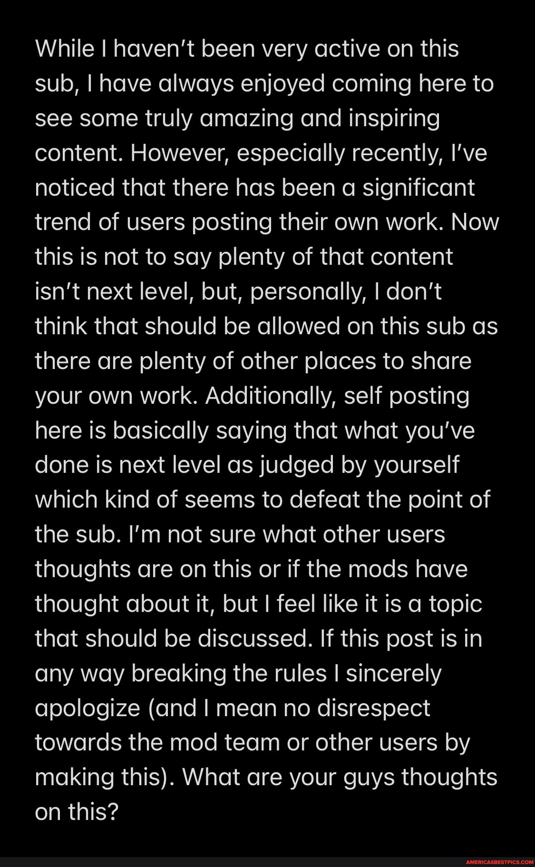 While I haven't been very active on this sub, I have always enjoyed coming here to see some truly amazing and inspiring content. However, especially recently, I've noticed that there has been a significant trend of users posting their own work. Now this is not to say plenty of that content isn't next level, but, personally, I don't think that should be allowed on this sub as there are plenty of other places to share your own work. Additionally, self posting here is basically saying that what you've done is next level as judged by yourself which kind of seems to defeat the point of the sub. I'm not sure what other users thoughts are on this or if the mods have thought about it, but feel like it is a topic that should be discussed. If this post is in any way breaking the rules I sincerely apologize (and I mean no disrespect towards the mod team or other users by making this). What are your guys thoughts on this?